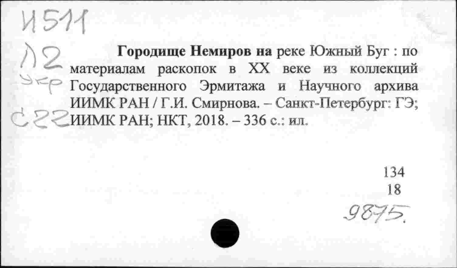 ﻿
Городище Немиров на реке Южный Буг : по материалам раскопок в XX веке из коллекций Государственного Эрмитажа и Научного архива ИИМК РАН / Г.И. Смирнова. - Санкт-Петербург: ГЭ;
-_ИИМК РАН; НКТ, 2018. - 336 с.: ил.
134
18